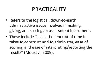 PRACTICALITY
• Refers to the logistical, down-to-earth,
administrative issues involved in making,
giving, and scoring an assessment instrument.
• These include “costs, the amount of time it
takes to construct and to administer, ease of
scoring, and ease of interpreting/reporting the
results” (Mousavi, 2009).
 
