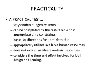 PRACTICALITY
• A PRACTICAL TEST…
– stays within budgetary limits.
– can be completed by the test-taker within
appropriate time constraints.
– has clear directions for administration.
– appropriately utilises available human resources.
– does not exceed available material resources.
– considers the time and effort involved for both
design and scoring.
 
