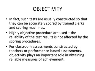 OBJECTIVITY
• In fact, such tests are usually constructed so that
they can be accurately scored by trained clerks
and scoring machines.
• Highly objective procedure are used – the
reliability of the test results is not affected by the
scoring procedures.
• For classroom assessments constructed by
teachers or performance-based assessments,
objectivity plays an important role in obtaining
reliable measures of achievement.
 