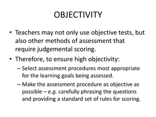 OBJECTIVITY
• Teachers may not only use objective tests, but
also other methods of assessment that
require judgemental scoring.
• Therefore, to ensure high objectivity:
– Select assessment procedures most appropriate
for the learning goals being assessed.
– Make the assessment procedure as objective as
possible – e.g. carefully phrasing the questions
and providing a standard set of rules for scoring.
 