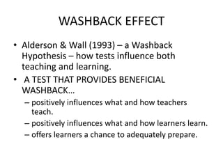 WASHBACK EFFECT
• Alderson & Wall (1993) – a Washback
Hypothesis – how tests influence both
teaching and learning.
• A TEST THAT PROVIDES BENEFICIAL
WASHBACK…
– positively influences what and how teachers
teach.
– positively influences what and how learners learn.
– offers learners a chance to adequately prepare.
 