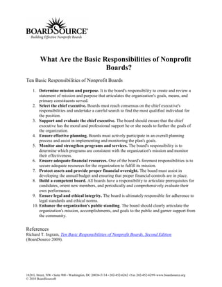 What Are the Basic Responsibilities of Nonprofit
                             Boards?
Ten Basic Responsibilities of Nonprofit Boards

    1. Determine mission and purpose. It is the board's responsibility to create and review a
        statement of mission and purpose that articulates the organization's goals, means, and
        primary constituents served.
    2. Select the chief executive. Boards must reach consensus on the chief executive's
        responsibilities and undertake a careful search to find the most qualified individual for
        the position.
    3. Support and evaluate the chief executive. The board should ensure that the chief
        executive has the moral and professional support he or she needs to further the goals of
        the organization.
    4. Ensure effective planning. Boards must actively participate in an overall planning
        process and assist in implementing and monitoring the plan's goals.
    5. Monitor and strengthen programs and services. The board's responsibility is to
        determine which programs are consistent with the organization's mission and monitor
        their effectiveness.
    6. Ensure adequate financial resources. One of the board's foremost responsibilities is to
        secure adequate resources for the organization to fulfill its mission.
    7. Protect assets and provide proper financial oversight. The board must assist in
        developing the annual budget and ensuring that proper financial controls are in place.
    8. Build a competent board. All boards have a responsibility to articulate prerequisites for
        candidates, orient new members, and periodically and comprehensively evaluate their
        own performance.
    9. Ensure legal and ethical integrity. The board is ultimately responsible for adherence to
        legal standards and ethical norms.
    10. Enhance the organization's public standing. The board should clearly articulate the
        organization's mission, accomplishments, and goals to the public and garner support from
        the community.


References
Richard T. Ingram, Ten Basic Responsibilities of Nonprofit Boards, Second Edition
(BoardSource 2009).




1828 L Street, NW • Suite 900 • Washington, DC 20036-5114 • 202-452-6262 • Fax 202-452-6299• www.boardsource.org
© 2010 BoardSource®
 