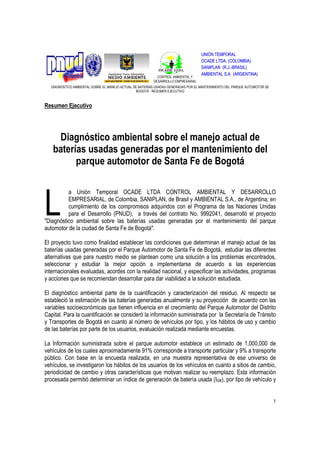 UNIÓN TEMPORAL
                                                                                   OCADE LTDA. (COLOMBIA)
                                                                                   SANIPLAN (R.J.-BRASIL)
                                                                                   AMBIENTAL S.A. (ARGENTINA)
                                                           CONTROL AMBIENTAL Y
                                                         DESARROLLO EMPRESARIAL
  DIAGNÓSTICO AMBIENTAL SOBRE EL MANEJO ACTUAL DE BATERÍAS USADAS GENERADAS POR EL MANTENIMIENTO DEL PARQUE AUTOMOTOR DE
                                                 BOGOTÁ - RESUMEN EJECUTIVO



Resumen Ejecutivo




    Diagnóstico ambiental sobre el manejo actual de
   baterías usadas generadas por el mantenimiento del
         parque automotor de Santa Fe de Bogotá



L
          a Unión Temporal OCADE LTDA CONTROL AMBIENTAL Y DESARROLLO
          EMPRESARIAL, de Colombia, SANIPLAN, de Brasil y AMBIENTAL S.A., de Argentina; en
          cumplimiento de los compromisos adquiridos con el Programa de las Naciones Unidas
          para el Desarrollo (PNUD), a través del contrato No. 9992041, desarrolló el proyecto
"Diagnóstico ambiental sobre las baterías usadas generadas por el mantenimiento del parque
automotor de la ciudad de Santa Fe de Bogotá".

El proyecto tuvo como finalidad establecer las condiciones que determinan el manejo actual de las
baterías usadas generadas por el Parque Automotor de Santa Fe de Bogotá, estudiar las diferentes
alternativas que para nuestro medio se plantean como una solución a los problemas encontrados,
seleccionar y estudiar la mejor opción a implementarse de acuerdo a las experiencias
internacionales evaluadas, acordes con la realidad nacional, y especificar las actividades, programas
y acciones que se recomiendan desarrollar para dar viabilidad a la solución estudiada.

El diagnóstico ambiental parte de la cuantificación y caracterización del residuo. Al respecto se
estableció la estimación de las baterías generadas anualmente y su proyección de acuerdo con las
variables socioeconómicas que tienen influencia en el crecimiento del Parque Automotor del Distrito
Capital. Para la cuantificación se consideró la información suministrada por la Secretaría de Tránsito
y Transportes de Bogotá en cuanto al número de vehículos por tipo, y los hábitos de uso y cambio
de las baterías por parte de los usuarios, evaluación realizada mediante encuestas.

La Información suministrada sobre el parque automotor establece un estimado de 1,000,000 de
vehículos de los cuales aproximadamente 91% corresponde a transporte particular y 9% a transporte
público. Con base en la encuesta realizada, en una muestra representativa de ese universo de
vehículos, se investigaron los hábitos de los usuarios de los vehículos en cuanto a sitios de cambio,
periodicidad de cambio y otras características que motivan realizar su reemplazo. Esta información
procesada permitió determinar un índice de generación de batería usada (IGB), por tipo de vehículo y


                                                                                                                           1
 