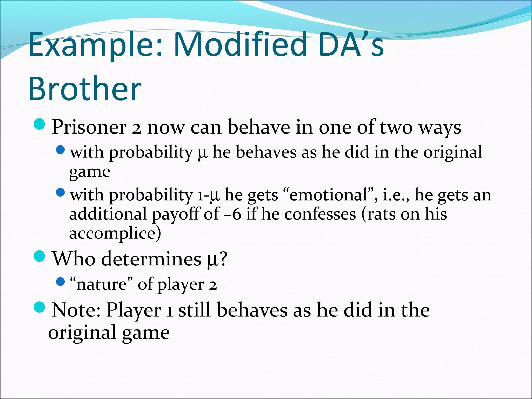 Example: Modified DA’s
Brother
Prisoner 2 now can behave in one of two ways
with probability µ he behaves as he did in the original
game
with probability 1-µ he gets “emotional”, i.e., he gets an
additional payoff of –6 if he confesses (rats on his
accomplice)
Who determines µ?
“nature” of player 2
Note: Player 1 still behaves as he did in the
original game
 