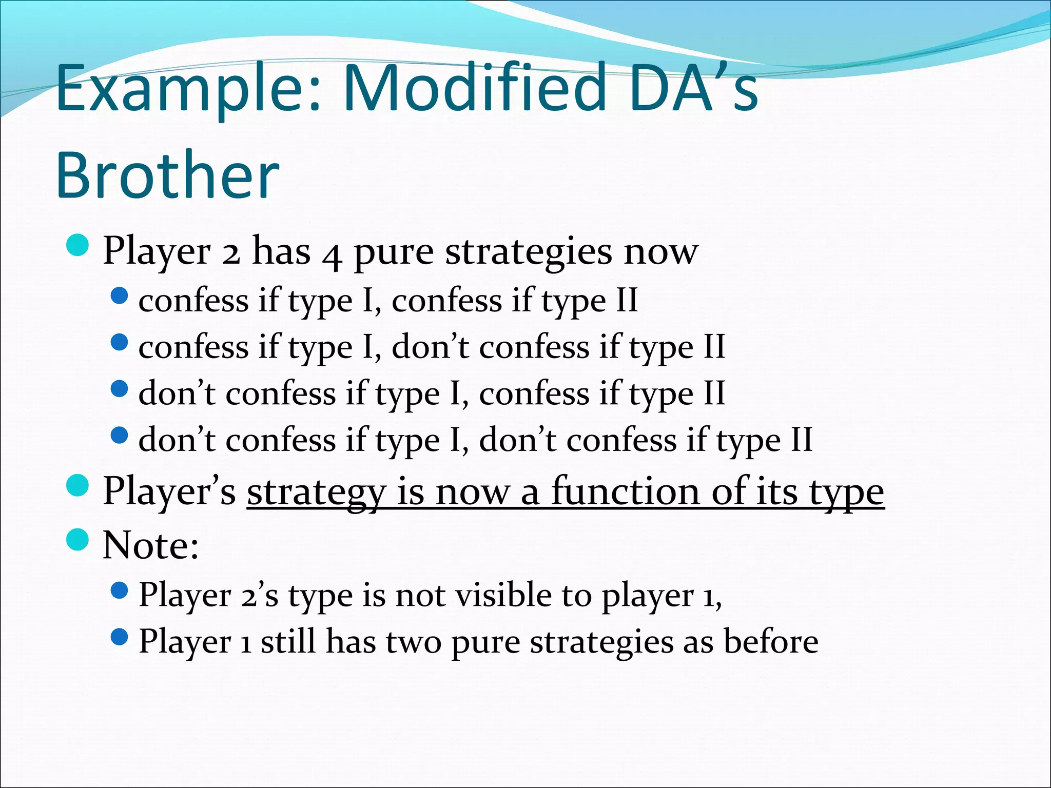 Example: Modified DA’s
Brother
Player 2 has 4 pure strategies now
confess if type I, confess if type II
confess if type I, don’t confess if type II
don’t confess if type I, confess if type II
don’t confess if type I, don’t confess if type II
Player’s strategy is now a function of its type
Note:
Player 2’s type is not visible to player 1,
Player 1 still has two pure strategies as before
 