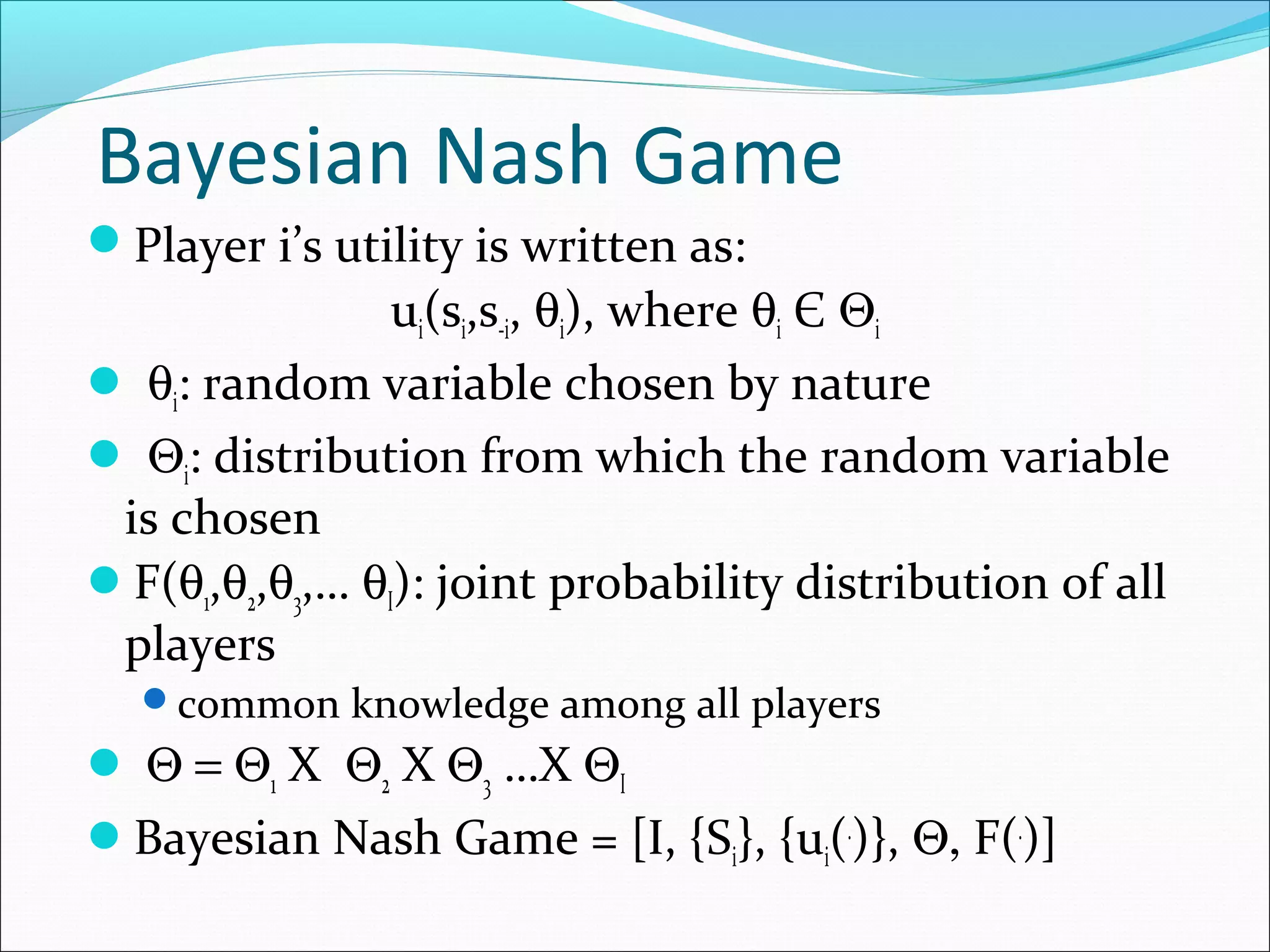 Bayesian Nash Game
Player i’s utility is written as:
ui(si,s-i, θi), where θi Є Θi
 θi: random variable chosen by nature
 Θi: distribution from which the random variable
is chosen
F(θ1,θ2,θ3,… θI): joint probability distribution of all
players
common knowledge among all players
 Θ = Θ1 X Θ2 X Θ3 …X ΘI
Bayesian Nash Game = [I, {Si}, {ui(.
)}, Θ, F(.
)]
 
