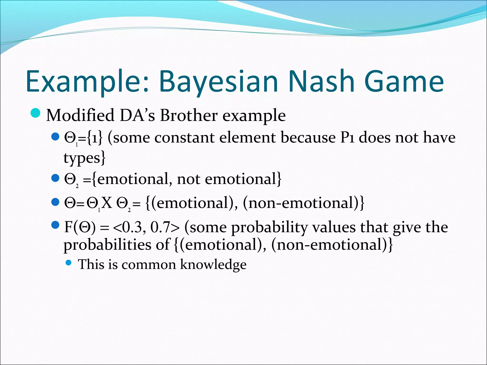 Example: Bayesian Nash Game
Modified DA’s Brother example
Θ1={1} (some constant element because P1 does not have
types}
Θ2 ={emotional, not emotional}
Θ=Θ1X Θ2= {(emotional), (non-emotional)}
F(Θ) = <0.3, 0.7> (some probability values that give the
probabilities of {(emotional), (non-emotional)}
 This is common knowledge
 