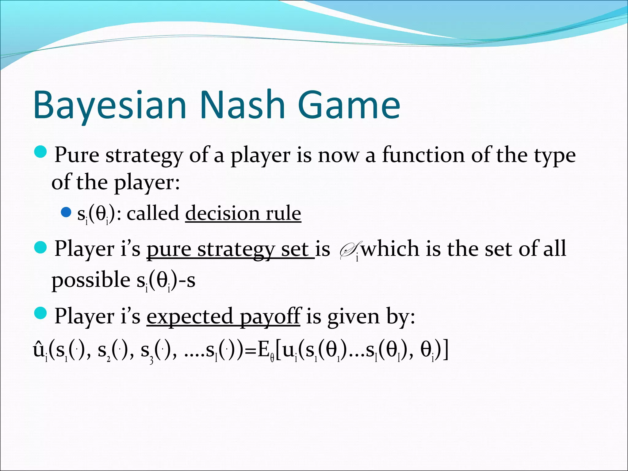 Bayesian Nash Game
Pure strategy of a player is now a function of the type
of the player:
si(θi): called decision rule
Player i’s pure strategy set is S iwhich is the set of all
possible si(θi)-s
Player i’s expected payoff is given by:
ûi(s1(.
), s2(.
), s3(.
), ….sI(.
))=Eθ[ui(s1(θ1)...sI(θI), θi)]
 