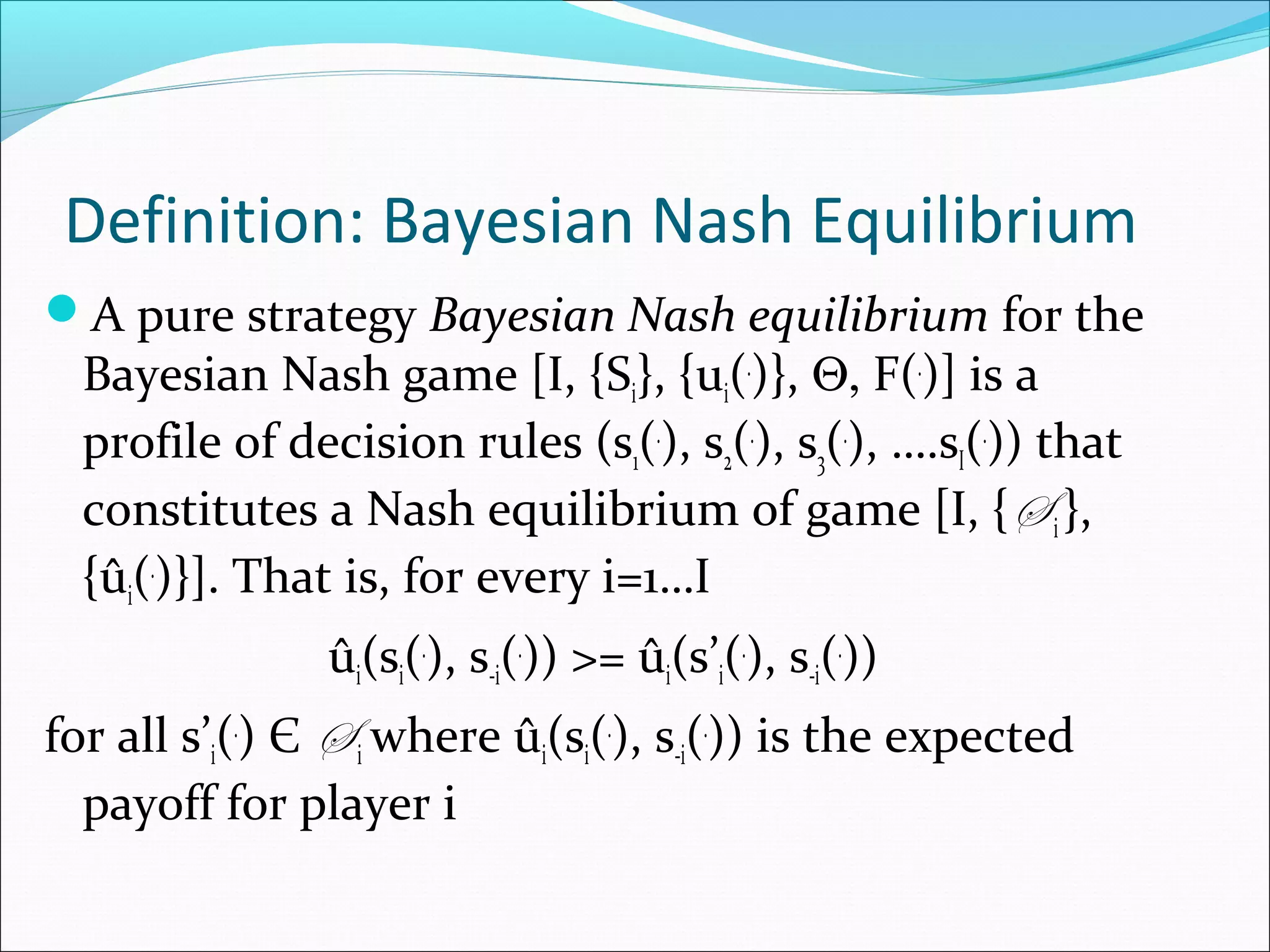 Definition: Bayesian Nash Equilibrium
A pure strategy Bayesian Nash equilibrium for the
Bayesian Nash game [I, {Si}, {ui(.
)}, Θ, F(.
)] is a
profile of decision rules (s1(.
), s2(.
), s3(.
), ….sI(.
)) that
constitutes a Nash equilibrium of game [I, {S i},
{ûi(.
)}]. That is, for every i=1…I
ûi(si(.
), s-i(.
)) >= ûi(s’i(.
), s-i(.
))
for all s’i(.
) Є S i where ûi(si(.
), s-i(.
)) is the expected
payoff for player i
 