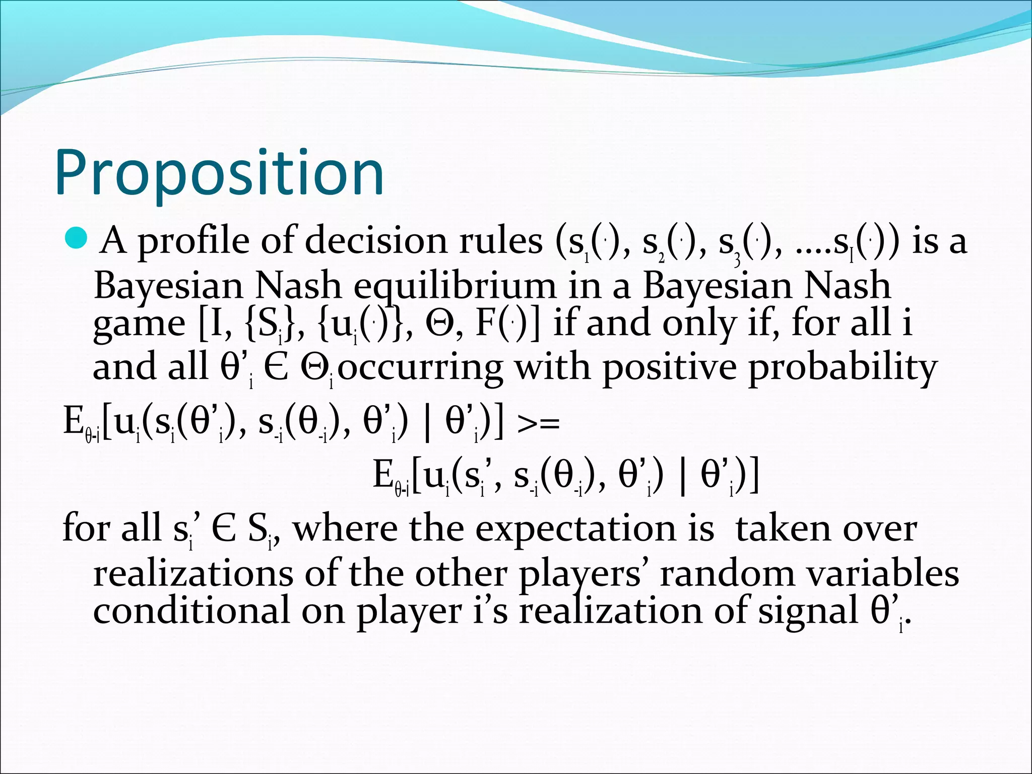 Proposition
A profile of decision rules (s1(.
), s2(.
), s3(.
), ….sI(.
)) is a
Bayesian Nash equilibrium in a Bayesian Nash
game [I, {Si}, {ui(.
)}, Θ, F(.
)] if and only if, for all i
and all θ’i Є Θi occurring with positive probability
Eθ-i[ui(si(θ’i), s-i(θ-i), θ’i) | θ’i)] >=
Eθ-i[ui(si’, s-i(θ-i), θ’i) | θ’i)]
for all si’ Є Si, where the expectation is taken over
realizations of the other players’ random variables
conditional on player i’s realization of signal θ’i.
 