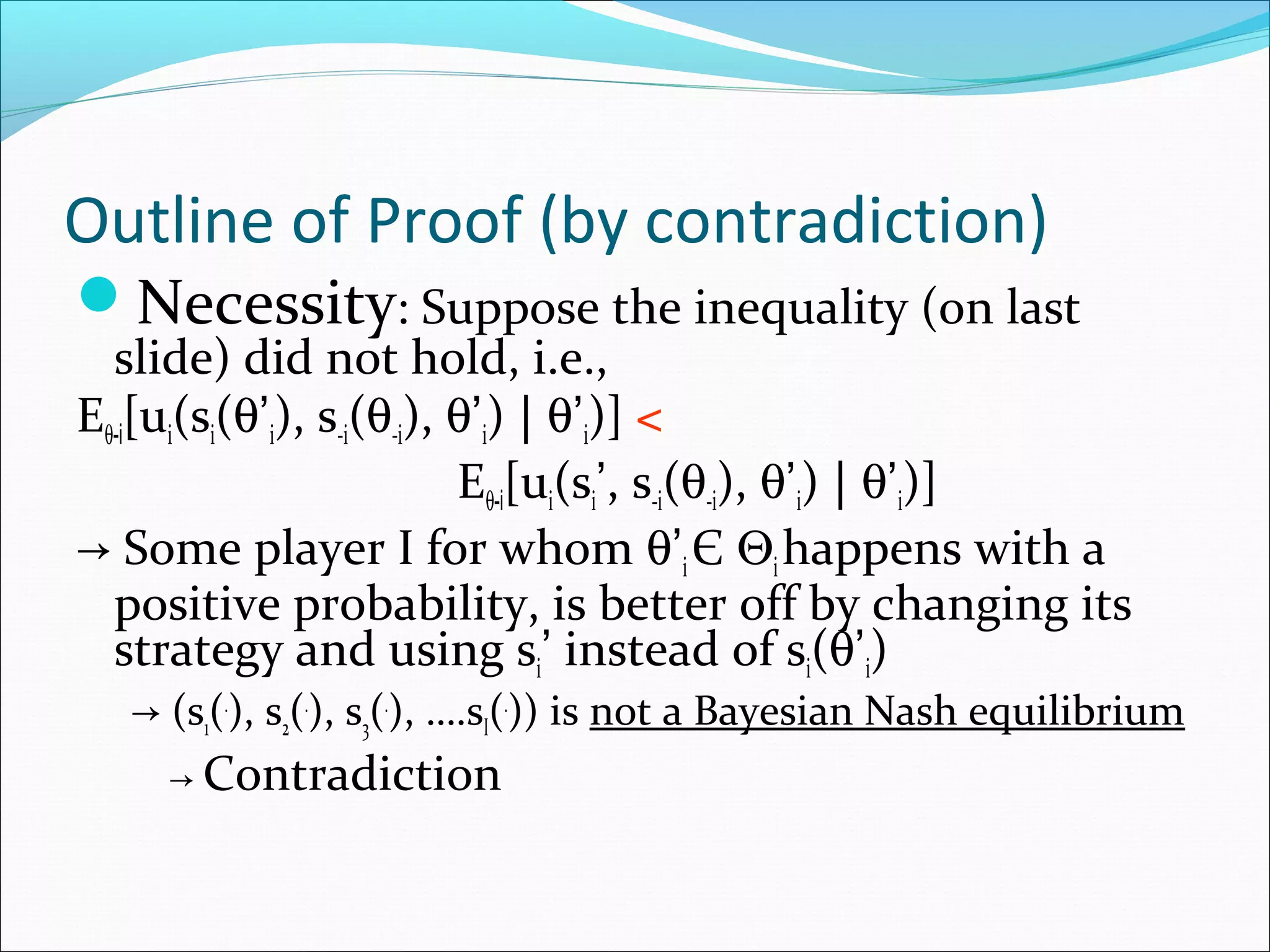 Outline of Proof (by contradiction)
Necessity: Suppose the inequality (on last
slide) did not hold, i.e.,
Eθ-i[ui(si(θ’i), s-i(θ-i), θ’i) | θ’i)] <
Eθ-i[ui(si’, s-i(θ-i), θ’i) | θ’i)]
→ Some player I for whom θ’i Є Θihappens with a
positive probability, is better off by changing its
strategy and using si’ instead of si(θ’i)
→ (s1(.
), s2(.
), s3(.
), ….sI(.
)) is not a Bayesian Nash equilibrium
→ Contradiction
 