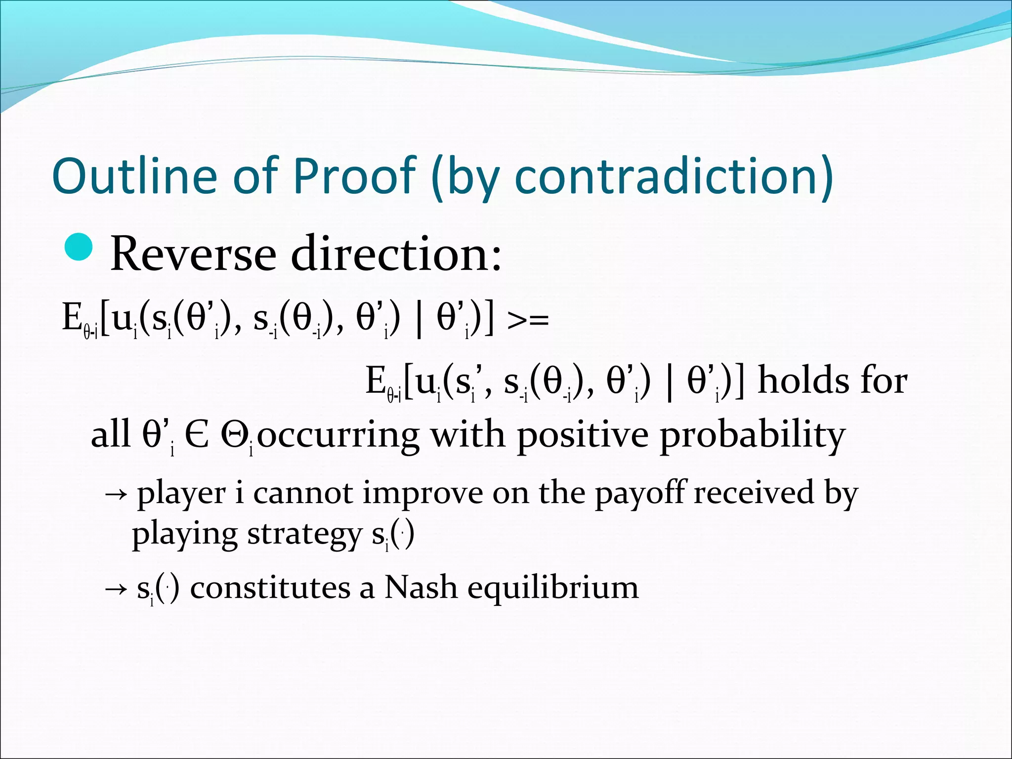 Outline of Proof (by contradiction)
Reverse direction:
Eθ-i[ui(si(θ’i), s-i(θ-i), θ’i) | θ’i)] >=
Eθ-i[ui(si’, s-i(θ-i), θ’i) | θ’i)] holds for
all θ’i Є Θioccurring with positive probability
→ player i cannot improve on the payoff received by
playing strategy si(.
)
→ si(.
) constitutes a Nash equilibrium
 