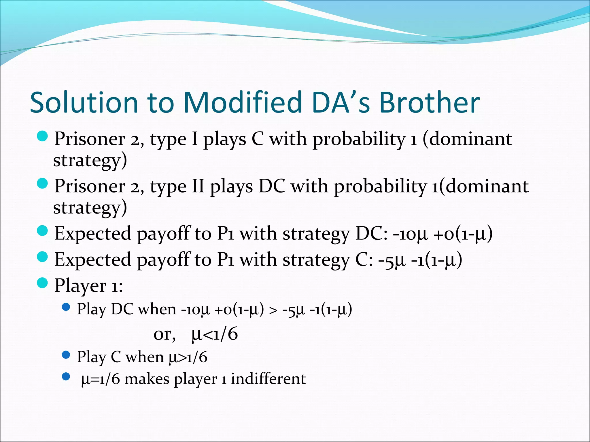 Solution to Modified DA’s Brother
Prisoner 2, type I plays C with probability 1 (dominant
strategy)
Prisoner 2, type II plays DC with probability 1(dominant
strategy)
Expected payoff to P1 with strategy DC: -10µ +0(1-µ)
Expected payoff to P1 with strategy C: -5µ -1(1-µ)
Player 1:
Play DC when -10µ +0(1-µ) > -5µ -1(1-µ)
or, µ<1/6
Play C when µ>1/6
 µ=1/6 makes player 1 indifferent
 