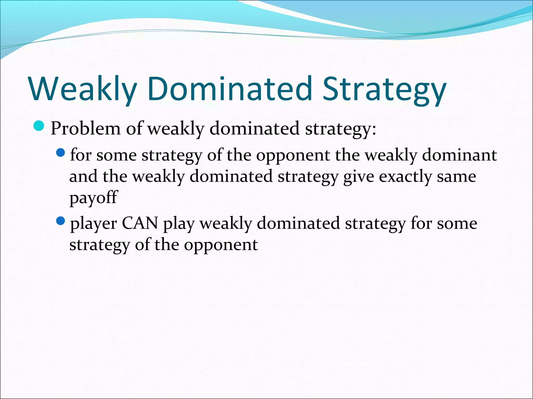 Weakly Dominated Strategy
Problem of weakly dominated strategy:
for some strategy of the opponent the weakly dominant
and the weakly dominated strategy give exactly same
payoff
player CAN play weakly dominated strategy for some
strategy of the opponent
 