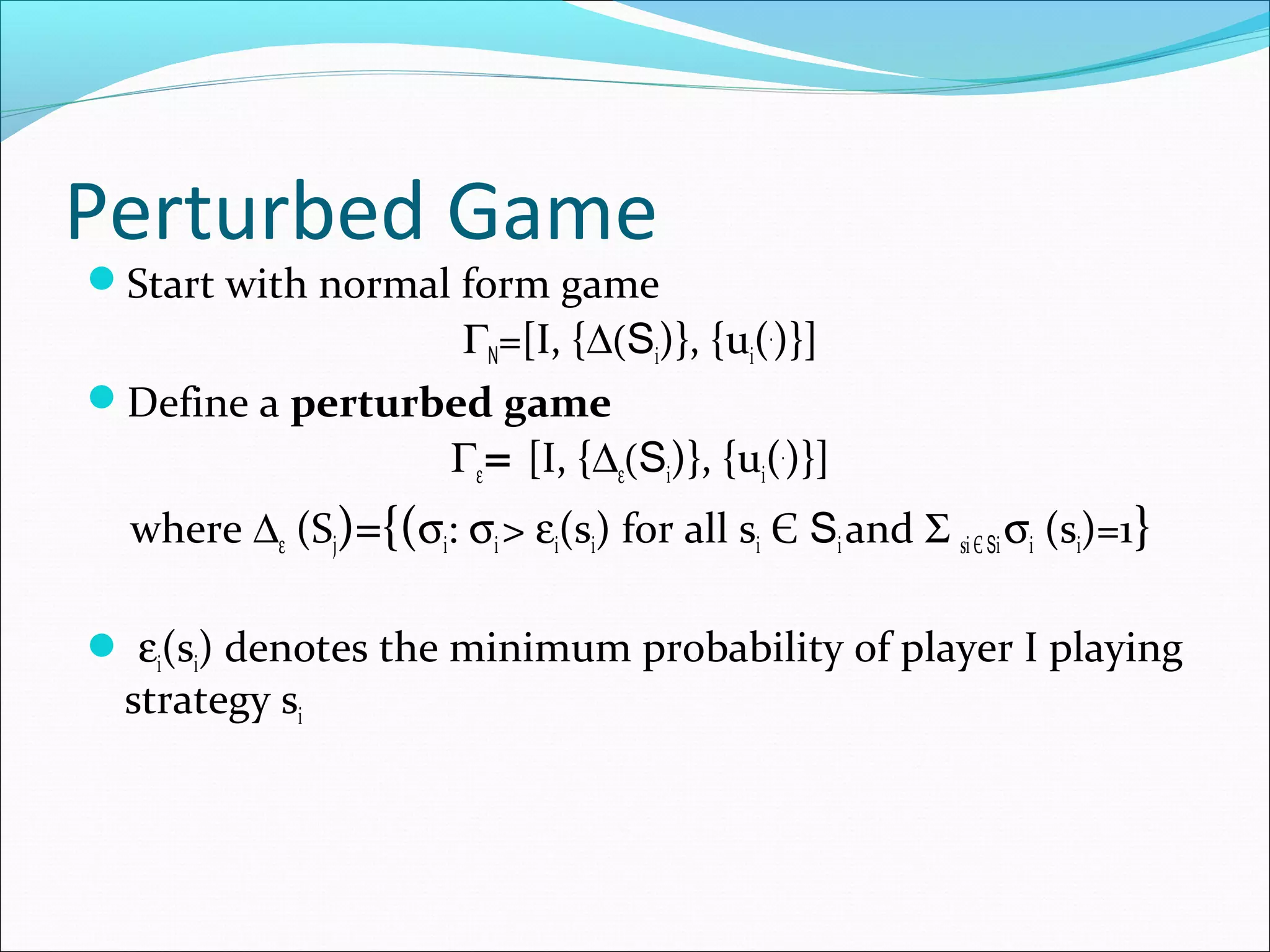 Perturbed Game
Start with normal form game
ΓN=[I, {∆(Si)}, {ui(.
)}]
Define a perturbed game
Γε= [I, {∆ε(Si)}, {ui(.
)}]
where ∆ε (Sj)={(σi: σi> εi(si) for all si Є Siand Σ siЄ Siσi (si)=1}
 εi(si) denotes the minimum probability of player I playing
strategy si
 