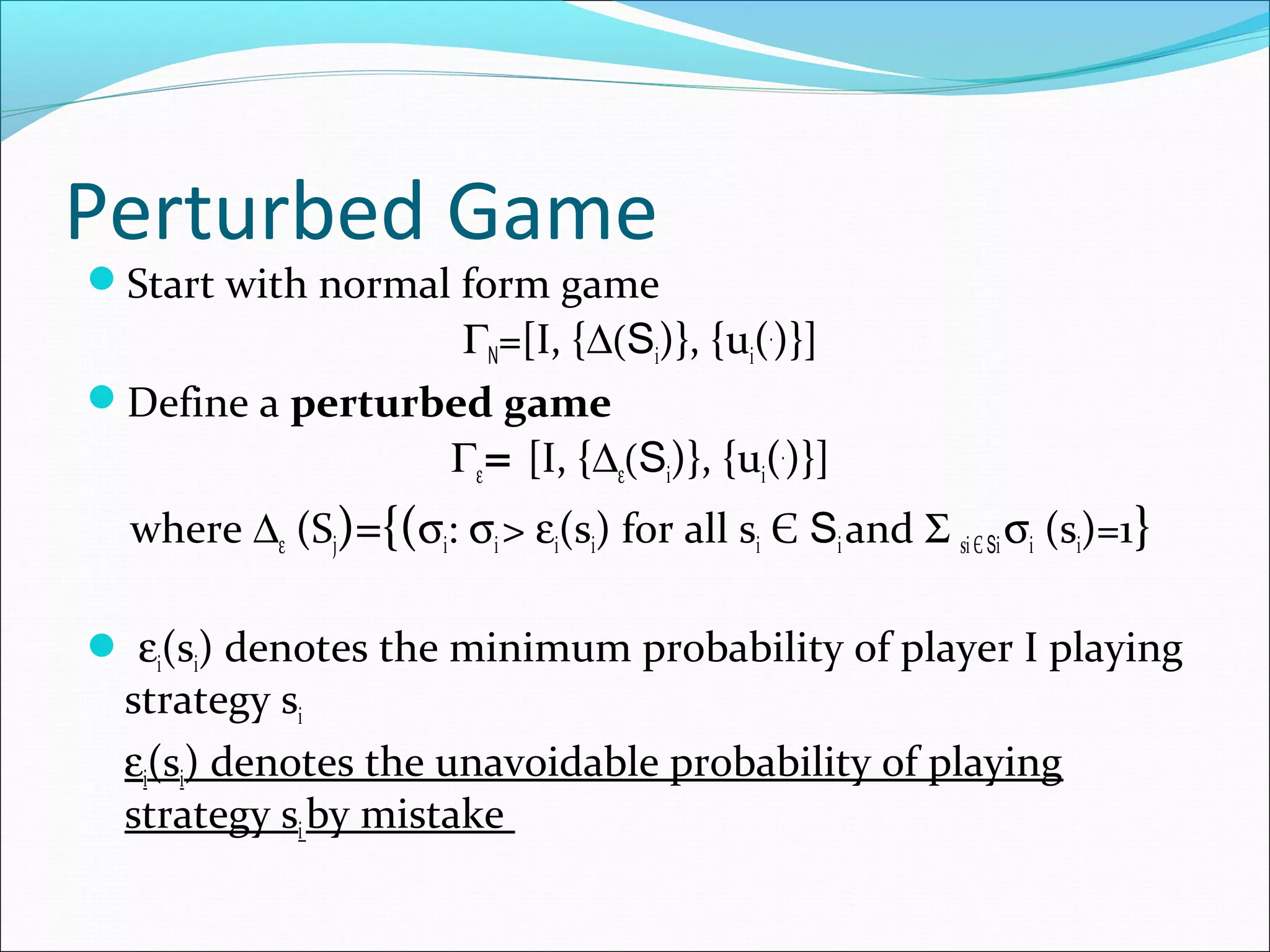 Perturbed Game
Start with normal form game
ΓN=[I, {∆(Si)}, {ui(.
)}]
Define a perturbed game
Γε= [I, {∆ε(Si)}, {ui(.
)}]
where ∆ε (Sj)={(σi: σi> εi(si) for all si Є Siand Σ siЄ Siσi (si)=1}
 εi(si) denotes the minimum probability of player I playing
strategy si
εi(si) denotes the unavoidable probability of playing
strategy siby mistake
 