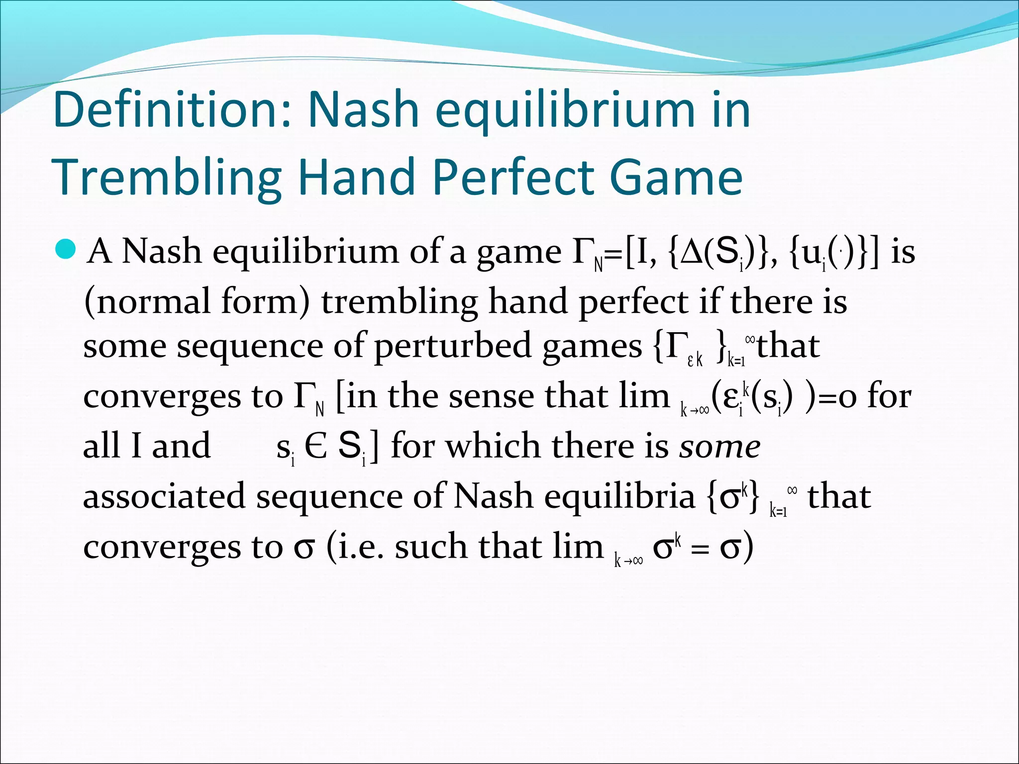 Definition: Nash equilibrium in
Trembling Hand Perfect Game
A Nash equilibrium of a game ΓN=[I, {∆(Si)}, {ui(.
)}] is
(normal form) trembling hand perfect if there is
some sequence of perturbed games {Γεk }k=1
∞
that
converges to ΓN [in the sense that lim k ∞→ (εi
k
(si) )=0 for
all I and si Є Si] for which there is some
associated sequence of Nash equilibria {σk
} k=1
∞
that
converges to σ (i.e. such that lim k ∞→ σk
= σ)
 