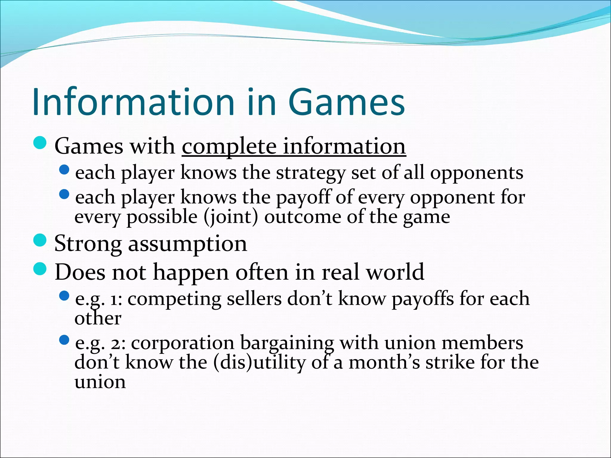 Information in Games
Games with complete information
each player knows the strategy set of all opponents
each player knows the payoff of every opponent for
every possible (joint) outcome of the game
Strong assumption
Does not happen often in real world
e.g. 1: competing sellers don’t know payoffs for each
other
e.g. 2: corporation bargaining with union members
don’t know the (dis)utility of a month’s strike for the
union
 
