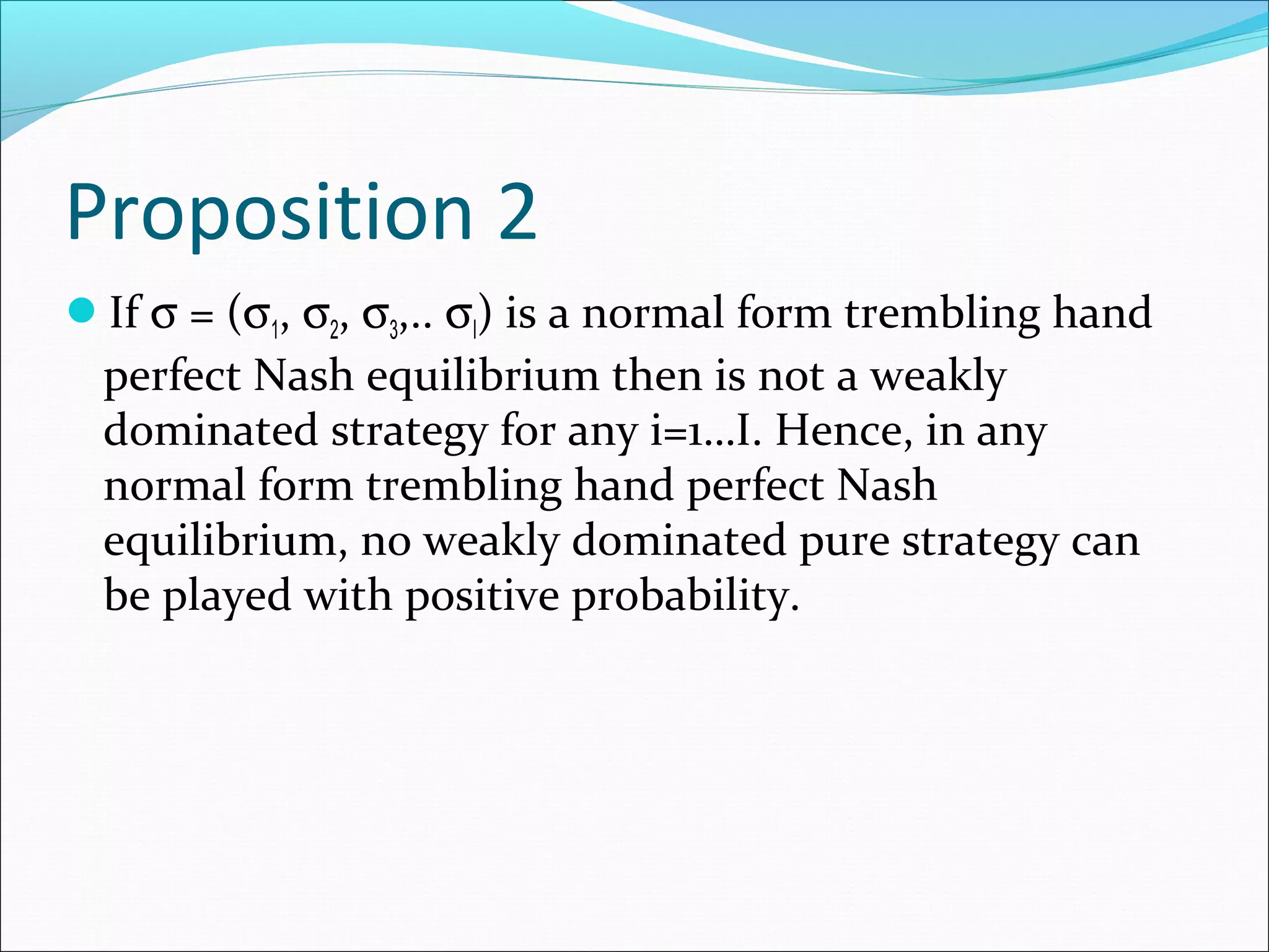 Proposition 2
If σ = (σ1, σ2, σ3,.. σI) is a normal form trembling hand
perfect Nash equilibrium then is not a weakly
dominated strategy for any i=1…I. Hence, in any
normal form trembling hand perfect Nash
equilibrium, no weakly dominated pure strategy can
be played with positive probability.
 