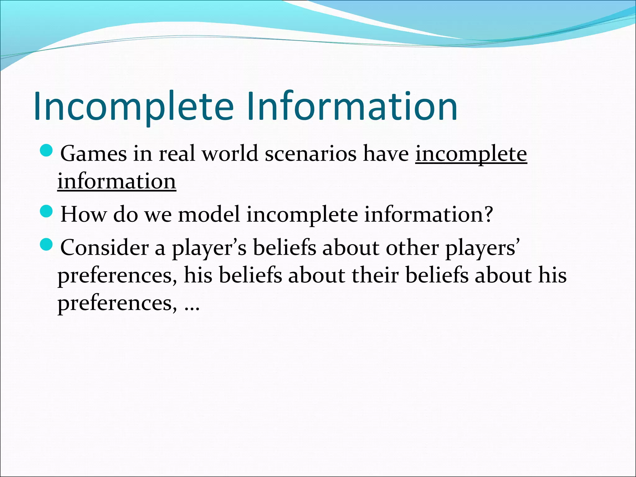 Incomplete Information
Games in real world scenarios have incomplete
information
How do we model incomplete information?
Consider a player’s beliefs about other players’
preferences, his beliefs about their beliefs about his
preferences, …
 