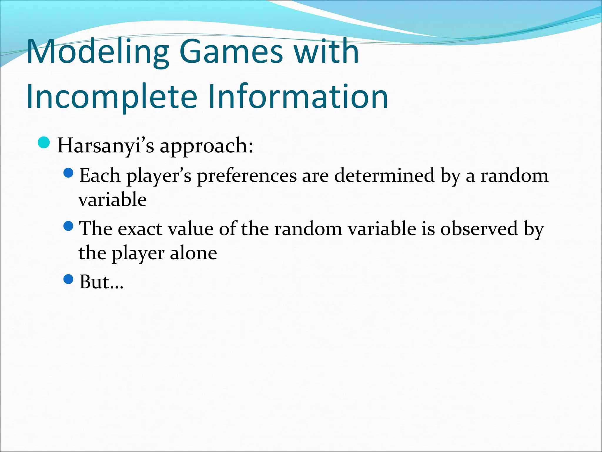 Modeling Games with
Incomplete Information
Harsanyi’s approach:
Each player’s preferences are determined by a random
variable
The exact value of the random variable is observed by
the player alone
But…
 