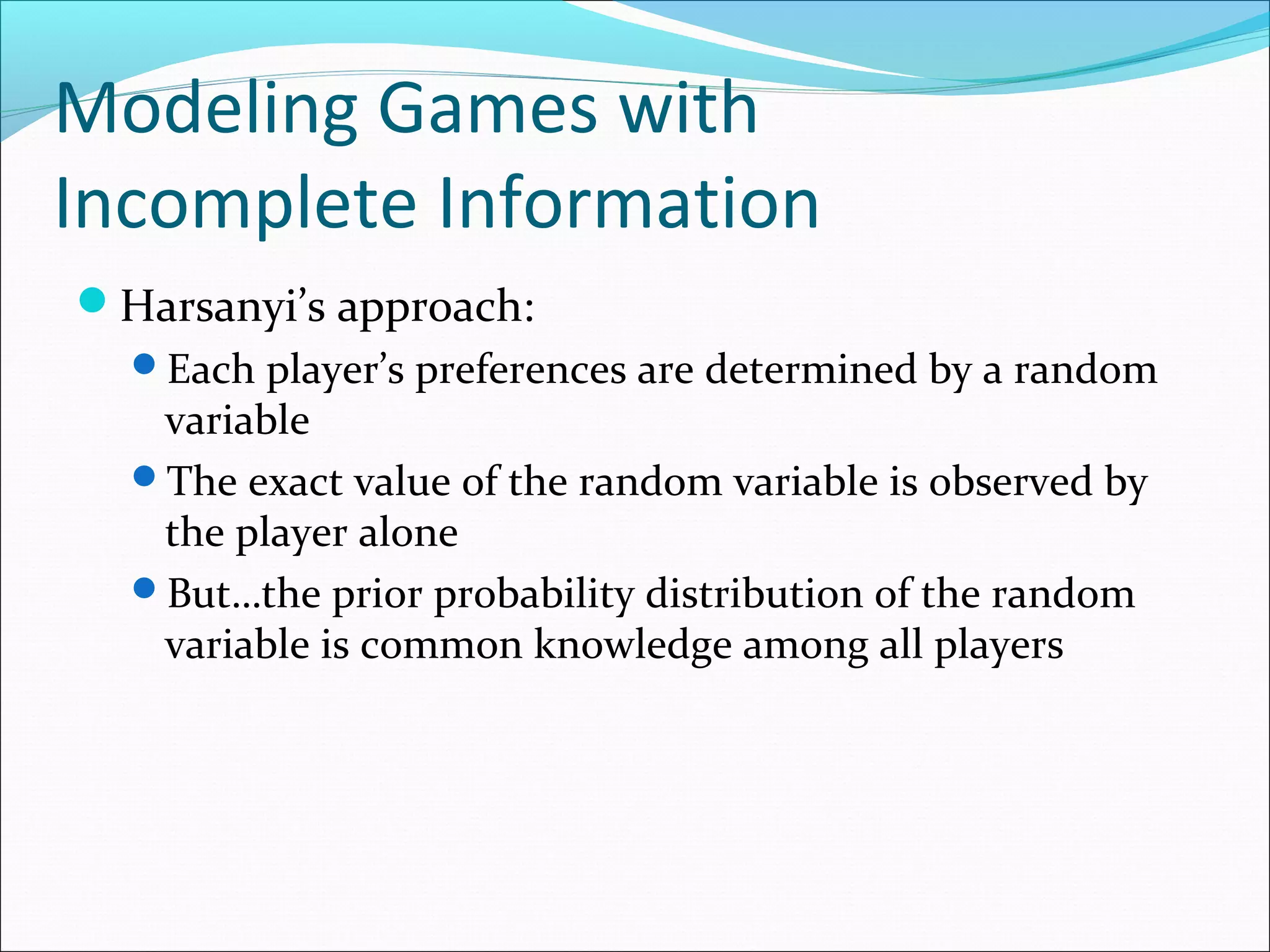 Modeling Games with
Incomplete Information
Harsanyi’s approach:
Each player’s preferences are determined by a random
variable
The exact value of the random variable is observed by
the player alone
But…the prior probability distribution of the random
variable is common knowledge among all players
 