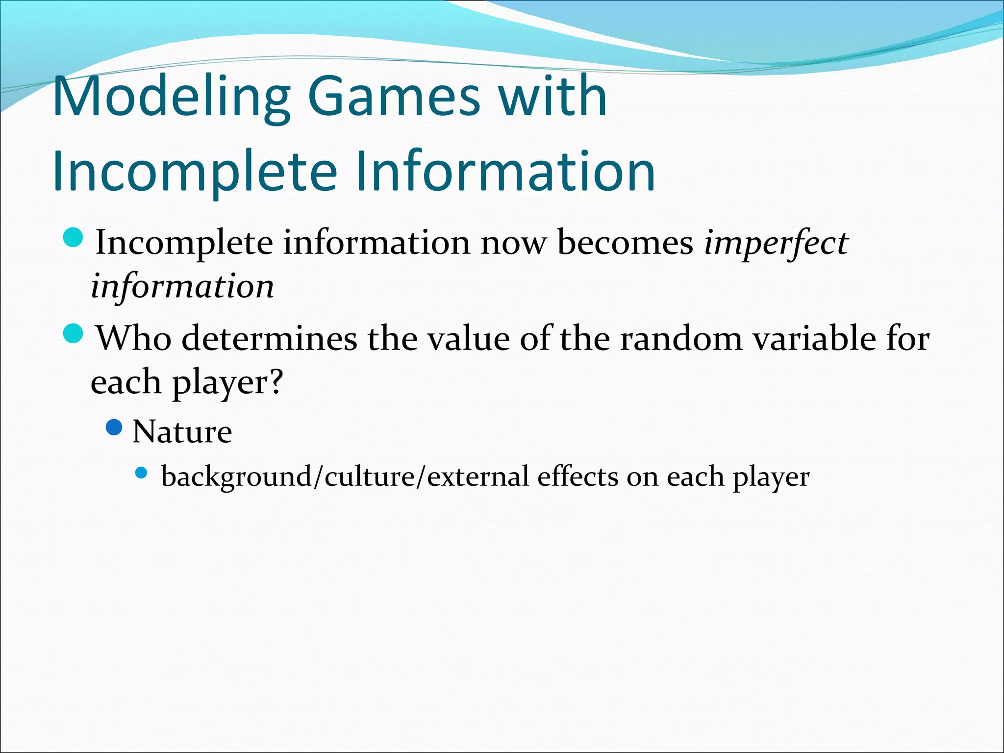 Modeling Games with
Incomplete Information
Incomplete information now becomes imperfect
information
Who determines the value of the random variable for
each player?
Nature
 background/culture/external effects on each player
 