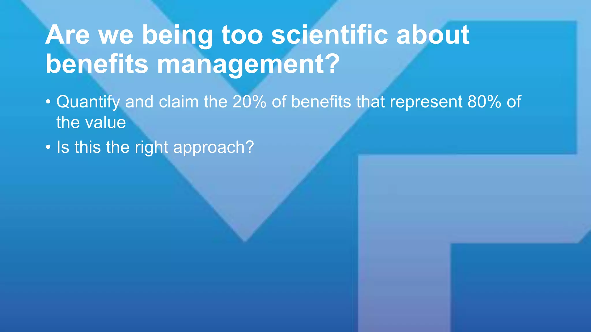 Are we being too scientific about
benefits management?
• Quantify and claim the 20% of benefits that represent 80% of
the value
• Is this the right approach?
 