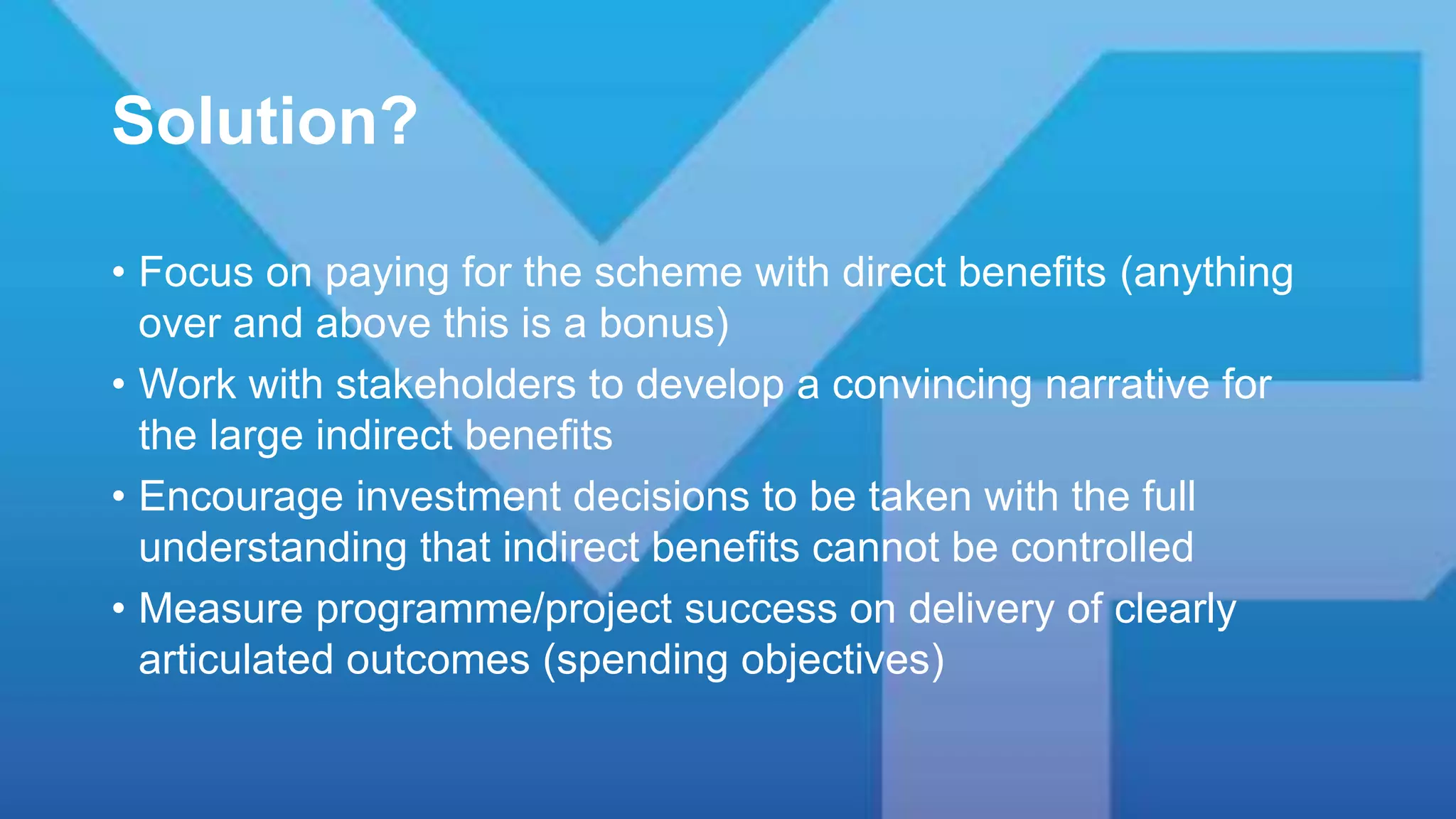Solution?
• Focus on paying for the scheme with direct benefits (anything
over and above this is a bonus)
• Work with stakeholders to develop a convincing narrative for
the large indirect benefits
• Encourage investment decisions to be taken with the full
understanding that indirect benefits cannot be controlled
• Measure programme/project success on delivery of clearly
articulated outcomes (spending objectives)
 