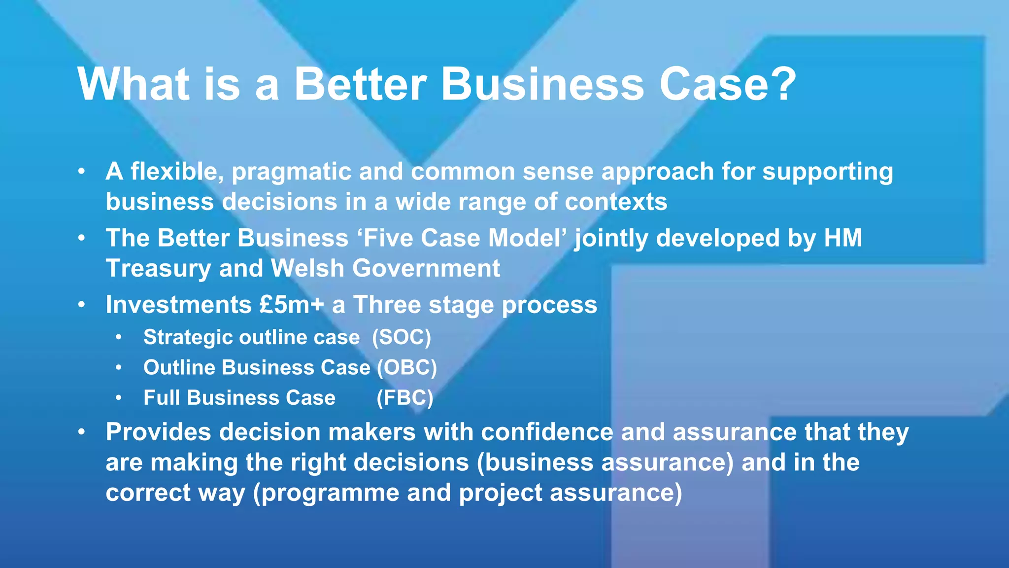 What is a Better Business Case?
• A flexible, pragmatic and common sense approach for supporting
business decisions in a wide range of contexts
• The Better Business ‘Five Case Model’ jointly developed by HM
Treasury and Welsh Government
• Investments £5m+ a Three stage process
• Strategic outline case (SOC)
• Outline Business Case (OBC)
• Full Business Case (FBC)
• Provides decision makers with confidence and assurance that they
are making the right decisions (business assurance) and in the
correct way (programme and project assurance)
 