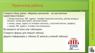 Створити базу даних «Мережа магазинів» за наступними
характеристиками:
• Номер власника, ПІБ, адреса, телефон власника магазину, розмір вкладу в
магазин, номер реєстрації, дата реєстрації;
• номер, назву, адресу та телефон магазину, статутний капітал, профіль;
• номер, ПІБ, адреса, телефон постачальника.
Встановити зв’язки між таблицями
Створити форму для першої таблиці
Додати інформацію у таблиці (5 записів у кожній таблиці)
 