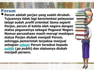 Perum
•Perum adalah perjan yang sudah dirubah.
Tujuannya tidak lagi berorientasi pelayanan
tetapi sudah profit oriented. Sama seperti
Perjan, perum di kelola oleh negara dengan
status pegawainya sebagai Pegawai Negeri.
Namun perusahaan masih merugi meskipun
status Perjan diubah menjadi Perum,
sehingga pemerintah terpaksa menjual
sebagian saham Perum tersebut kepada
publik (go public) dan statusnya diubah
menjadi persero.
 