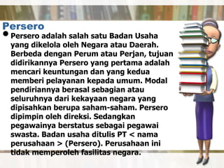 Persero
•Persero adalah salah satu Badan Usaha
yang dikelola oleh Negara atau Daerah.
Berbeda dengan Perum atau Perjan, tujuan
didirikannya Persero yang pertama adalah
mencari keuntungan dan yang kedua
memberi pelayanan kepada umum. Modal
pendiriannya berasal sebagian atau
seluruhnya dari kekayaan negara yang
dipisahkan berupa saham-saham. Persero
dipimpin oleh direksi. Sedangkan
pegawainya berstatus sebagai pegawai
swasta. Badan usaha ditulis PT < nama
perusahaan > (Persero). Perusahaan ini
tidak memperoleh fasilitas negara.
 
