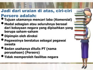 Jadi dari uraian di atas, ciri-ciri
Persero adalah:
•Tujuan utamanya mencari laba (Komersial)
•Modal sebagian atau seluruhnya berasal
dari kekayaan negara yang dipisahkan yang
berupa saham-saham
•Dipimpin oleh direksi
•Pegawainya berstatus sebagai pegawai
swasta
•Badan usahanya ditulis PT (nama
perusahaan) (Persero)
•Tidak memperoleh fasilitas negara
 