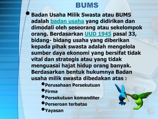 BUMS
•Badan Usaha Milik Swasta atau BUMS
adalah badan usaha yang didirikan dan
dimodali oleh seseorang atau sekelompok
orang. Berdasarkan UUD 1945 pasal 33,
bidang- bidang usaha yang diberikan
kepada pihak swasta adalah mengelola
sumber daya ekonomi yang bersifat tidak
vital dan strategis atau yang tidak
menguasai hajat hidup orang banyak.
Berdasarkan bentuk hukumnya Badan
usaha milik swasta dibedakan atas :
•Perusahaan Persekutuan
•Firma
•Persekutuan komanditer
•Perseroan terbatas
•Yayasan
 
