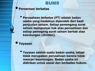BUMS
•Perseroan terbatas
• Perusahaan terbatas (PT) adalah badan
usaha yang modalnya diperoleh dari hasil
penjualan saham. Setiap pemengang surat
saham mempunyai hak atas perusahaan dan
setiap pemegang surat saham berhak atas
keuntungan (dividen).
•Yayasan
• Yayasan adalah suatu badan usaha, tetapi
tidak merupakan perusahaan karena tidak
mencari keuntungan. Badan usaha ini
didirikan untuk sosial dan berbadan hukum.
 