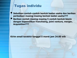 Tugas individu
• Sebutkan contoh-contoh bentuk badan usaha dan berikan
perbedaan masing-masing bentuk badan usaha???
• Berikan contoh masing-masing 5 contoh bentuk bisnis
dengan kepemilikan franchising, joint venture, merger,
Acquisition???
Kirim email terakhir tanggal 5 maret jam 24.00 wib
 