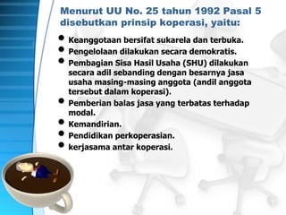 Menurut UU No. 25 tahun 1992 Pasal 5
disebutkan prinsip koperasi, yaitu:
• Keanggotaan bersifat sukarela dan terbuka.
• Pengelolaan dilakukan secara demokratis.
• Pembagian Sisa Hasil Usaha (SHU) dilakukan
secara adil sebanding dengan besarnya jasa
usaha masing-masing anggota (andil anggota
tersebut dalam koperasi).
• Pemberian balas jasa yang terbatas terhadap
modal.
• Kemandirian.
• Pendidikan perkoperasian.
• kerjasama antar koperasi.
 