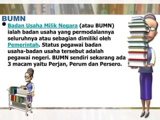 BUMN
•Badan Usaha Milik Negara (atau BUMN)
ialah badan usaha yang permodalannya
seluruhnya atau sebagian dimiliki oleh
Pemerintah. Status pegawai badan
usaha-badan usaha tersebut adalah
pegawai negeri. BUMN sendiri sekarang ada
3 macam yaitu Perjan, Perum dan Persero.
 