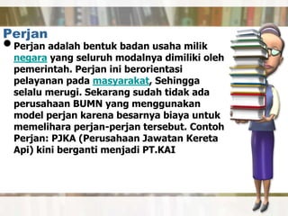 Perjan
•Perjan adalah bentuk badan usaha milik
negara yang seluruh modalnya dimiliki oleh
pemerintah. Perjan ini berorientasi
pelayanan pada masyarakat, Sehingga
selalu merugi. Sekarang sudah tidak ada
perusahaan BUMN yang menggunakan
model perjan karena besarnya biaya untuk
memelihara perjan-perjan tersebut. Contoh
Perjan: PJKA (Perusahaan Jawatan Kereta
Api) kini berganti menjadi PT.KAI
 