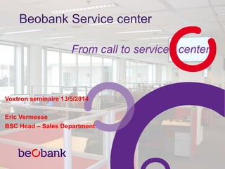 Beobank Service center
From call to service center
Voxtron seminaire 13/5/2014
Eric Vermesse
BSC Head – Sales Department
 