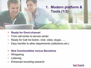 1. Modern platform &
Tools (1/3)
• Ready for Omni-channel
– From call center to service center
– Ready for Call me button, chat, video, skype, ….
– Easy transfer to other departments (collections etc.)
• New functionalities versus Barcelona
– Whispering
– Listening
– Enhanced recording research
 
