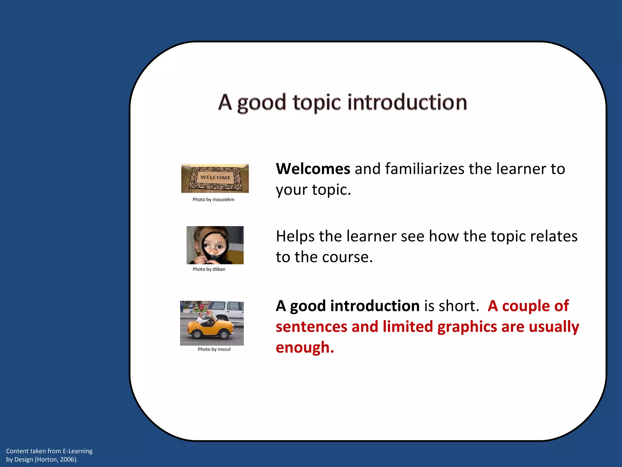 Helps the learner see how the topic relates to the course.    A good introduction  is short.   A couple of sentences and limited graphics are usually enough.  Welcomes  and familiarizes the learner to your topic.  Photo by mousiekm Photo by dliban Photo by mozul 