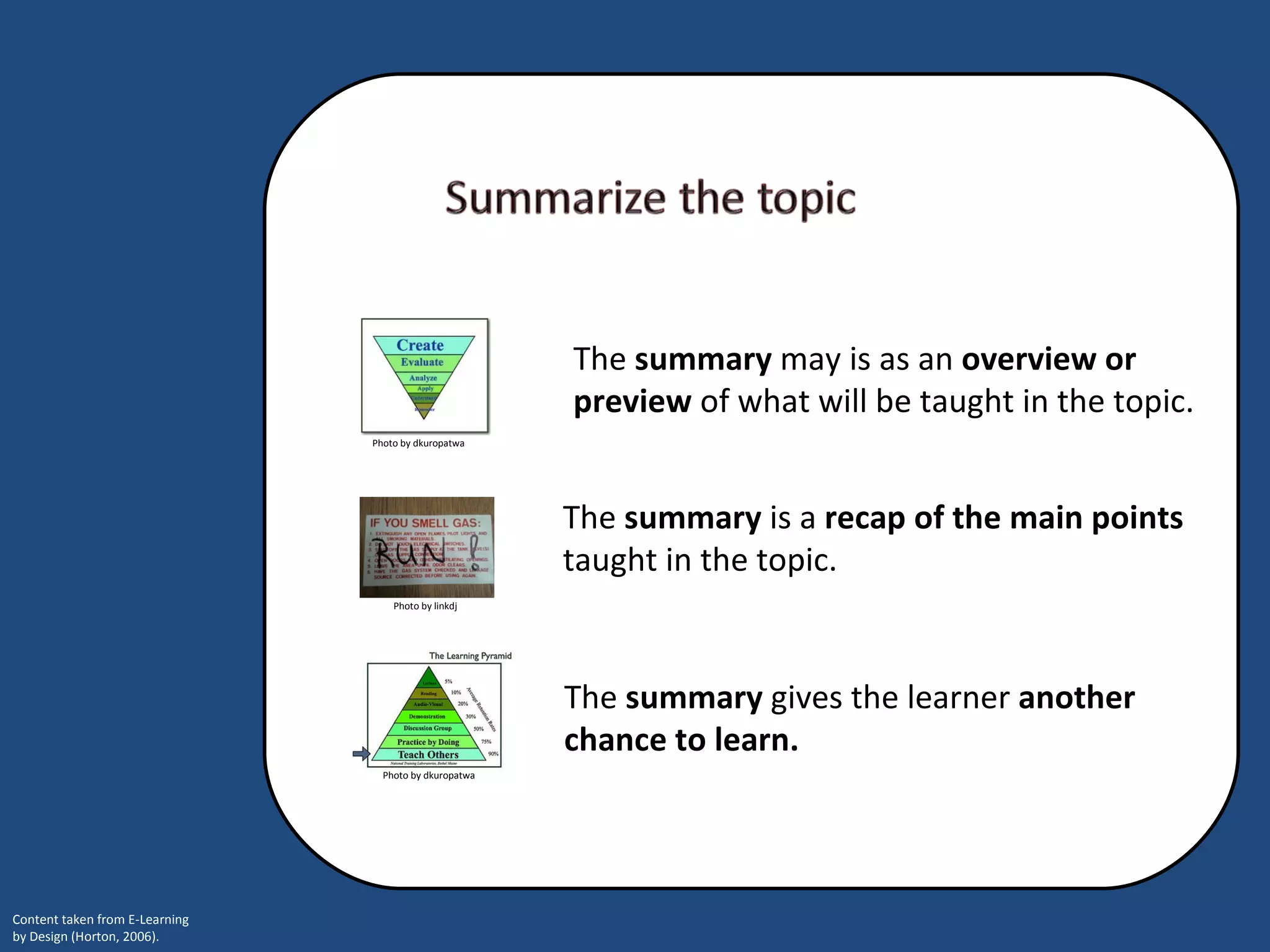 The  summary  gives the learner  another chance to learn.  The  summary  is a  recap of the main points  taught in the topic. The  summary   may is as an  overview or preview  of what will be taught in the topic.  Photo by linkdj Photo by dkuropatwa Photo by dkuropatwa 
