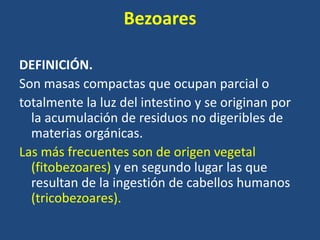 Bezoares
DEFINICIÓN.
Son masas compactas que ocupan parcial o
totalmente la luz del intestino y se originan por
la acumulación de residuos no digeribles de
materias orgánicas.
Las más frecuentes son de origen vegetal
(fitobezoares) y en segundo lugar las que
resultan de la ingestión de cabellos humanos
(tricobezoares).