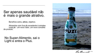 Ser apenas saudável não é mais o grande atrativo.  Benefício extra,  ativo , objetivo.  Alimentos com função excedente à simples  nutrição : um novo valor, um novo conceito  de produto. No Super-Alimento, sai o Light e entra o Plus. 