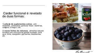 Caráter funcional é revelado de duas formas:  1)  adição de suplementos extras  : anti-oxidantes,  probióticos, gorduras “boas”, bactérias, colágeno, ômega 3, etc. 2)  novas fontes da natureza :  alimentos naturais envoltos com uma aura de grande novidade: romã, açaí, lichia, mangostim, goji berries, blackberries, etc. 
