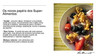 Os novos papéis dos Super-Alimentos: /  Saúde  : prevenir câncer, fortalecer a imunidade, saúde dos ossos, funcionamento dos órgãos como coração e intestino, alimentação para o cérebro - manutenção de energia, disposição, humor e estados de espírito. /  Boa forma  : A perda de peso não mais apenas pelo Light, mas através de produtos funcionais que propõe uma perda ativa de peso a partir de estimulantes e “calorias negativas”. / Beleza interior , com alimentos anti-envelhecimento para a beleza da pele. 
