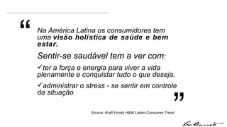 “ ” Na América Latina os consumidores tem uma  visão holística de saúde e bem estar.  Sentir-se saudável tem a ver com :  ter a força e energia para viver a vida plenamente e conquistar tudo o que deseja. administrar o stress - se sentir em controle da situação  Source: Kraft Foods H&W Latam Consumer Trend 