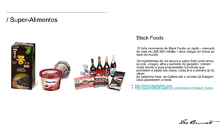 / Super-Alimentos O forte movimento de Black Foods no Japão – mercado de mais de US$ 500 milhões – deve chegar em breve ao resto do mundo. Os ingredientes de cor escura e sabor forte como arroz, açucar ,vinagre, alho e semente de gergelim  viraram moda devido a suas propriedades funcionais que prometem a saúde dos ossos, coração e a prevenção do câncer.  As batatinha fritas  da Calbee até o sorvete da Haagen-Dazs já adotaram a moda +  http:// www.blackgarlic.com +  http://gourmetfood.suite10 1.com/article.cfm/black_foods Black Foods 